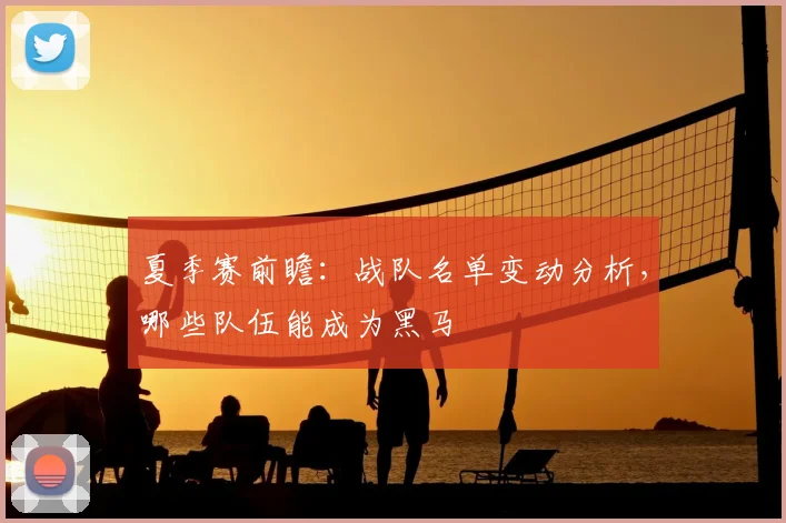 夏季赛前瞻：战队名单变动分析，哪些队伍能成为黑马