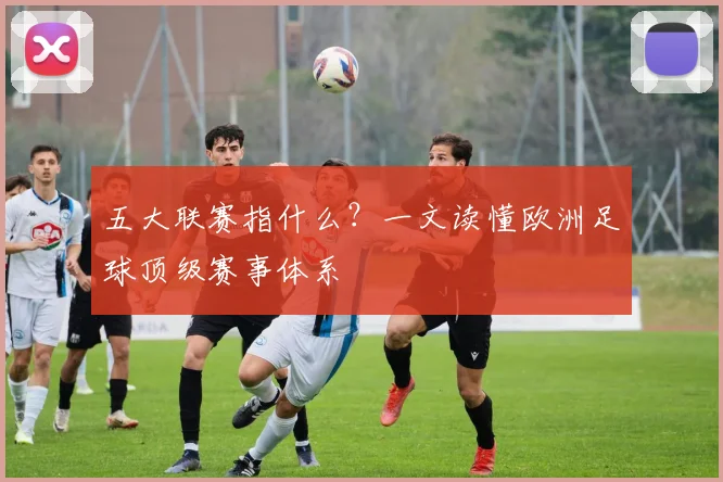 五大联赛指什么？一文读懂欧洲足球顶级赛事体系