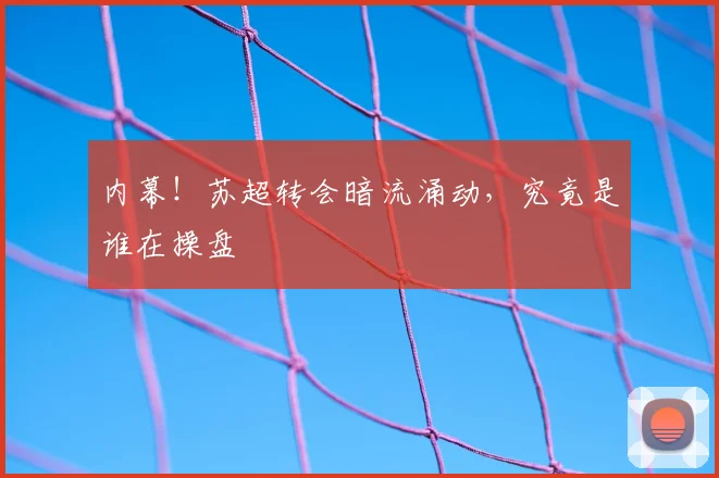 内幕！苏超转会暗流涌动，究竟是谁在操盘