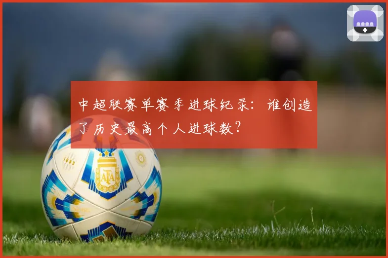 中超联赛单赛季进球纪录:谁创造了历史最高个人进球数?