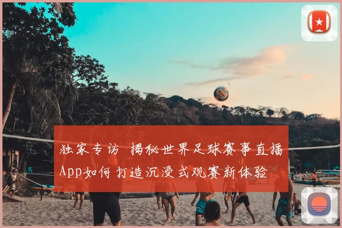独家专访 揭秘世界足球赛事直播App如何打造沉浸式观赛新体验