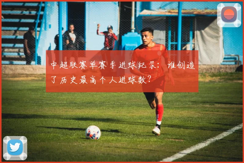 中超联赛单赛季进球纪录:谁创造了历史最高个人进球数?