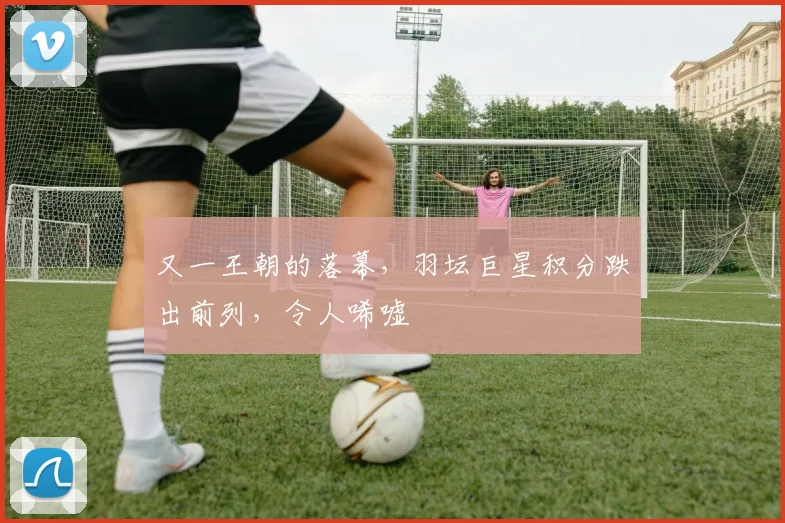 又一王朝的落幕，羽坛巨星积分跌出前列，令人唏嘘