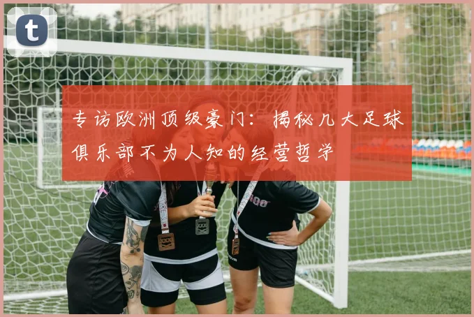 专访欧洲顶级豪门：揭秘几大足球俱乐部不为人知的经营哲学