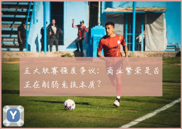 五大联赛强度争议：商业繁荣是否正在削弱竞技本质？