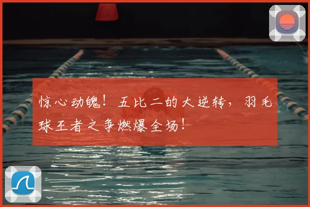 惊心动魄！五比二的大逆转，羽毛球王者之争燃爆全场！