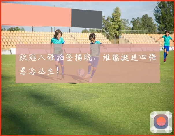 欧冠八强抽签揭晓，谁能挺进四强悬念丛生！