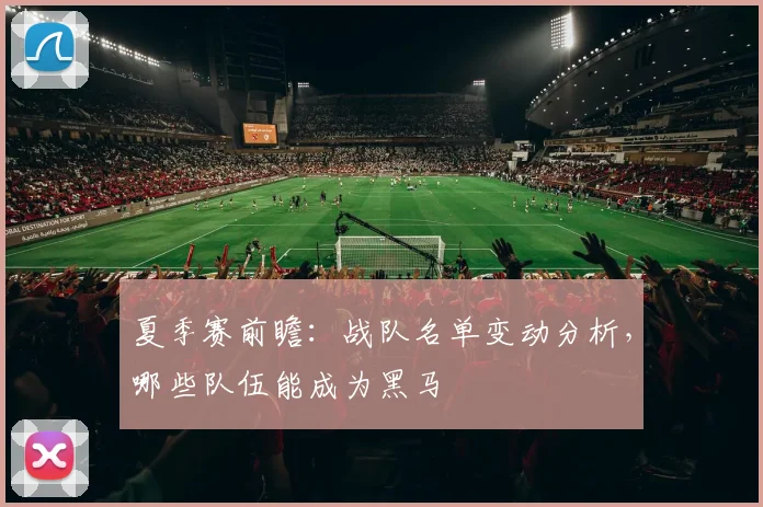 夏季赛前瞻:战队名单变动分析,哪些队伍能成为黑马