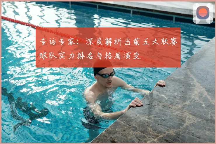 专访专家：深度解析当前五大联赛球队实力排名与格局演变