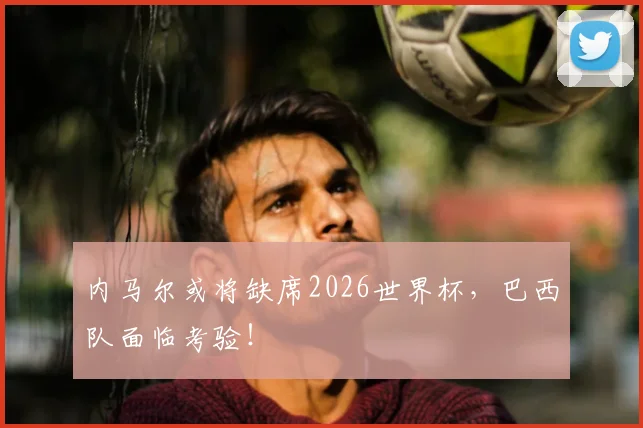 内马尔或将缺席2026世界杯,巴西队面临考验!