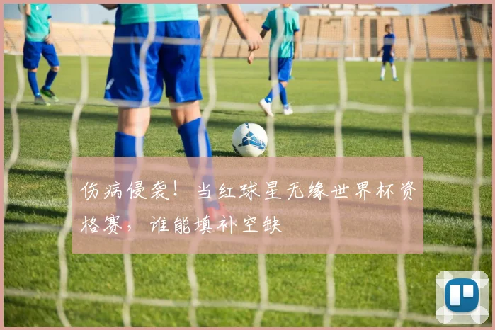 伤病侵袭！当红球星无缘世界杯资格赛，谁能填补空缺