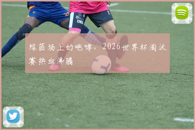 绿茵场上的咆哮，2026世界杯淘汰赛热血沸腾