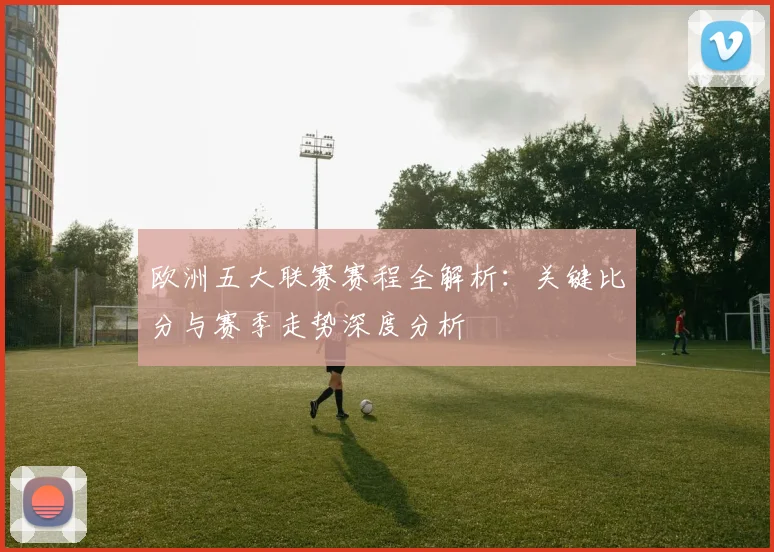 欧洲五大联赛赛程全解析:关键比分与赛季走势深度分析